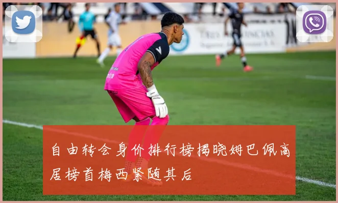 自由转会身价排行榜揭晓姆巴佩高居榜首梅西紧随其后