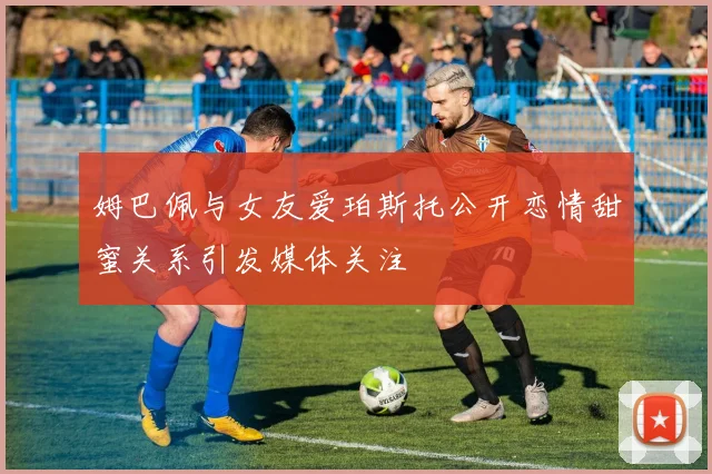 姆巴佩与女友爱珀斯托公开恋情甜蜜关系引发媒体关注