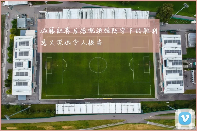 远藤航赛后感慨顽强防守下的胜利意义深远令人振奋