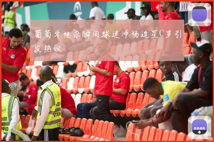 葡萄牙绝杀瞬间球迷冲场追星C罗引发热议