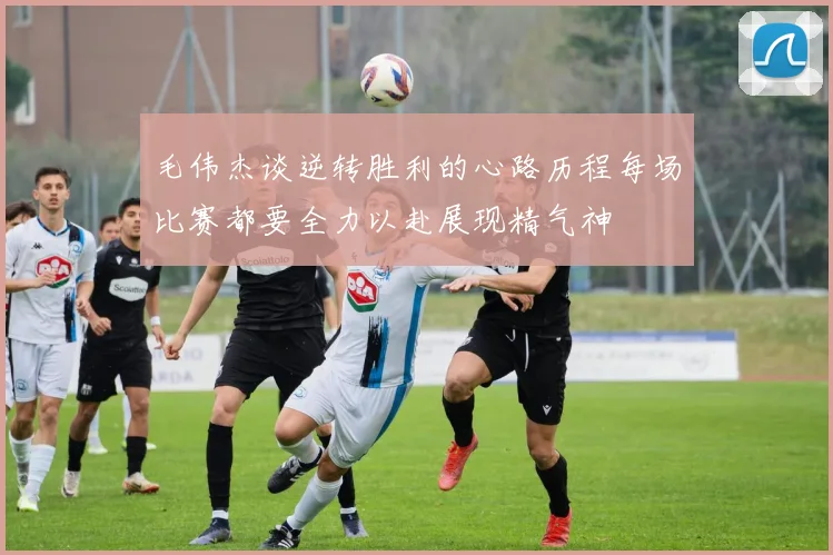 毛伟杰谈逆转胜利的心路历程每场比赛都要全力以赴展现精气神