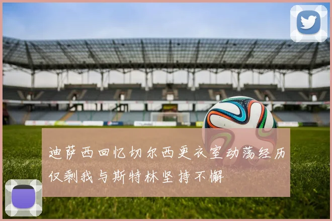 迪萨西回忆切尔西更衣室动荡经历仅剩我与斯特林坚持不懈