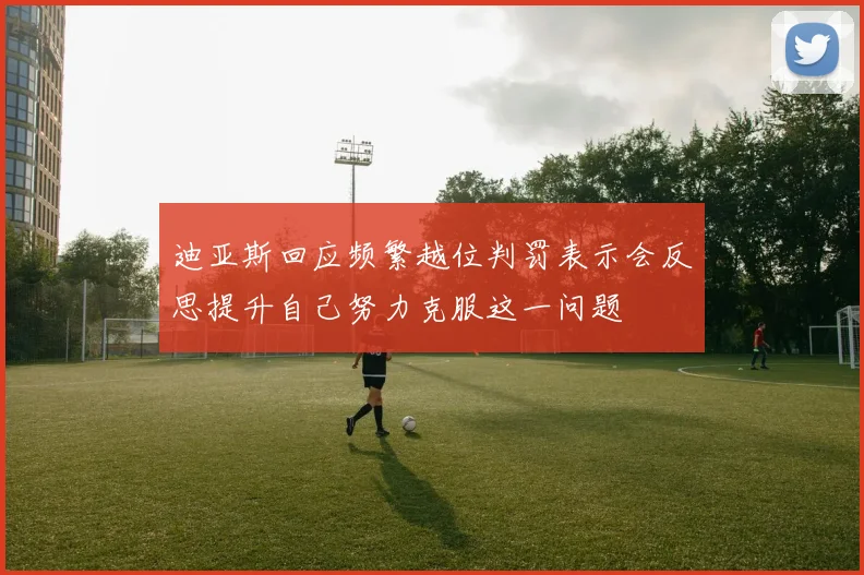 迪亚斯回应频繁越位判罚表示会反思提升自己努力克服这一问题
