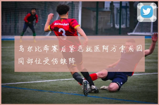 乌尔比希赛后紧急就医阿方索或因同部位受伤缺阵