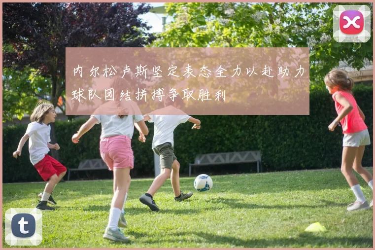 内尔松卢斯坚定表态全力以赴助力球队团结拼搏争取胜利