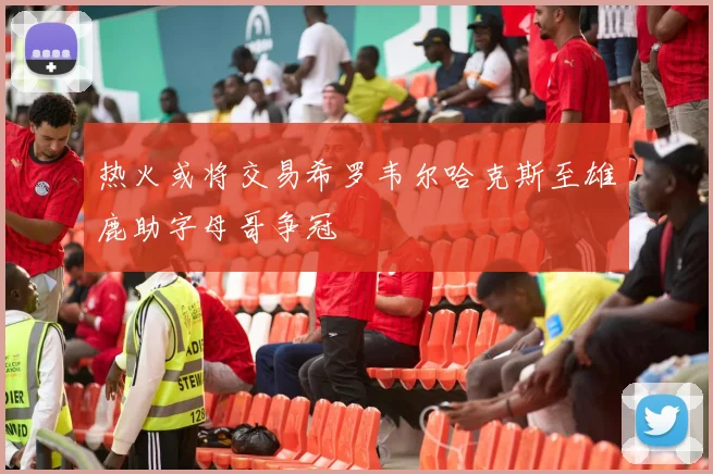热火或将交易希罗韦尔哈克斯至雄鹿助字母哥争冠