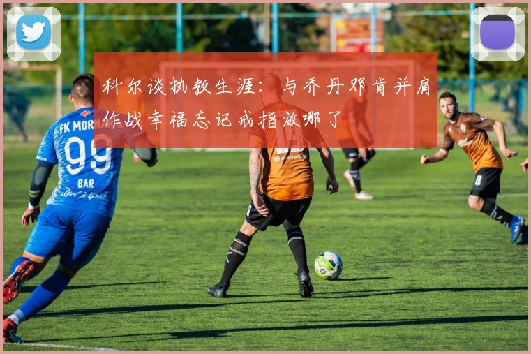 科尔谈执教生涯：与乔丹邓肯并肩作战幸福忘记戒指放哪了
