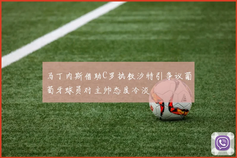 马丁内斯借助C罗执教沙特引争议葡萄牙球员对主帅态度冷淡