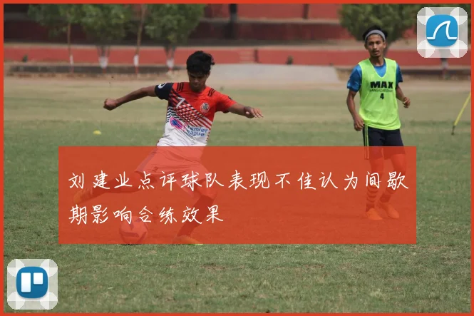 刘建业点评球队表现不佳认为间歇期影响合练效果