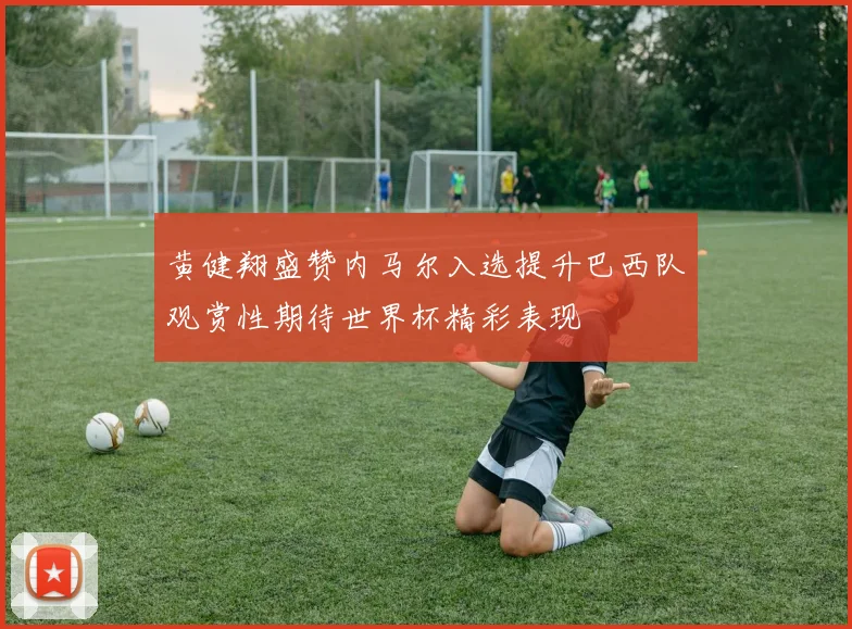 黄健翔盛赞内马尔入选提升巴西队观赏性期待世界杯精彩表现