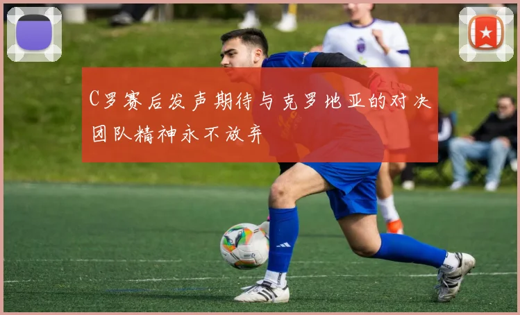 C罗赛后发声期待与克罗地亚的对决团队精神永不放弃