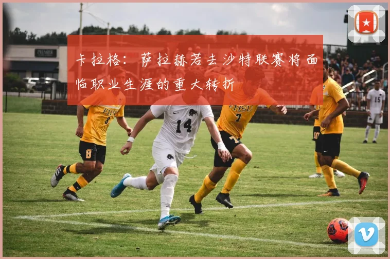 卡拉格：萨拉赫若去沙特联赛将面临职业生涯的重大转折