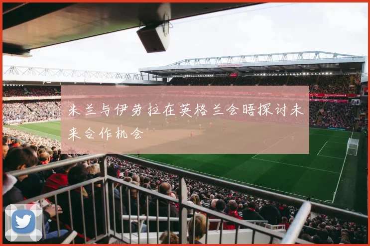 米兰与伊劳拉在英格兰会晤探讨未来合作机会