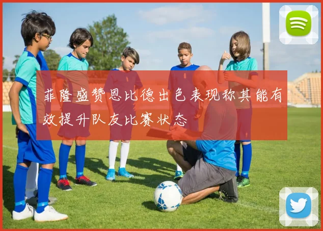 菲隆盛赞恩比德出色表现称其能有效提升队友比赛状态