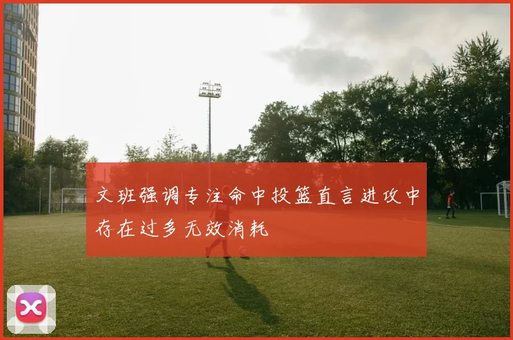 文班强调专注命中投篮直言进攻中存在过多无效消耗