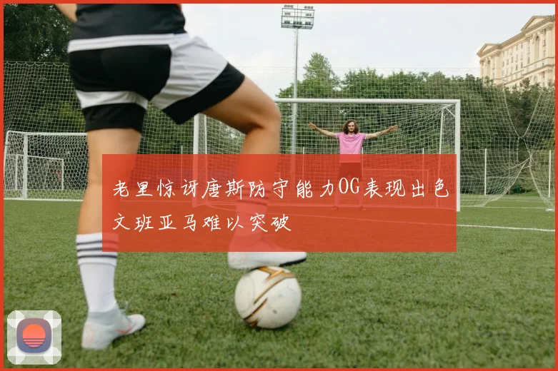 老里惊讶唐斯防守能力OG表现出色文班亚马难以突破