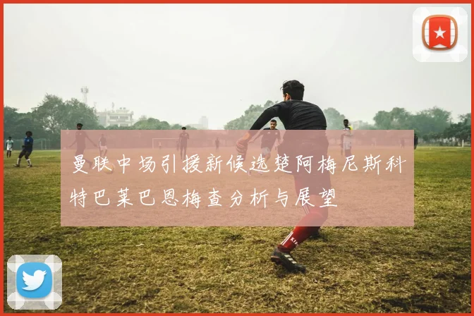曼联中场引援新候选楚阿梅尼斯科特巴莱巴恩梅查分析与展望