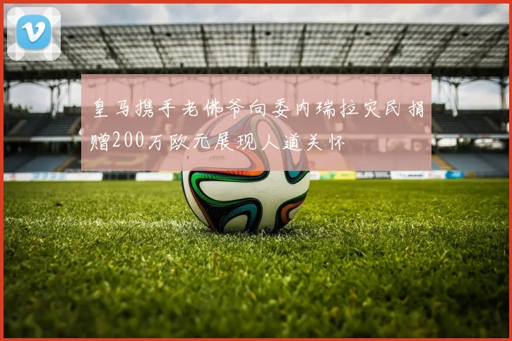 皇马携手老佛爷向委内瑞拉灾民捐赠200万欧元展现人道关怀