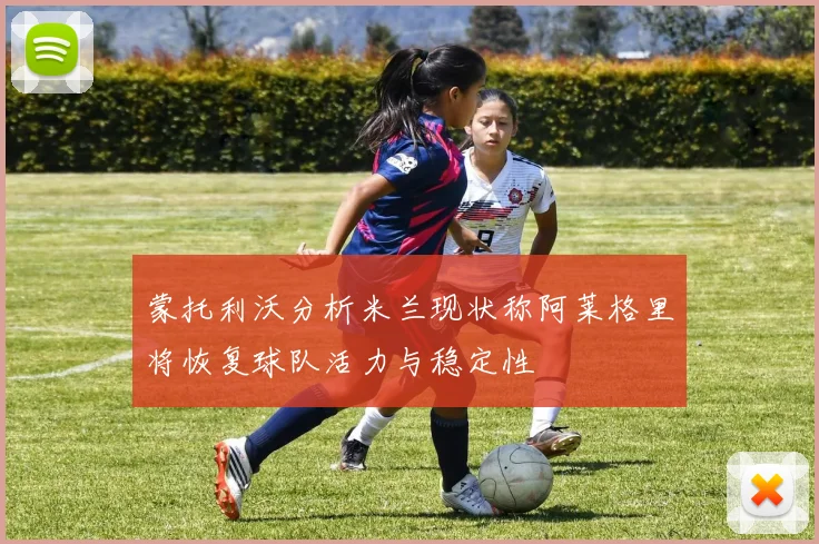 蒙托利沃分析米兰现状称阿莱格里将恢复球队活力与稳定性