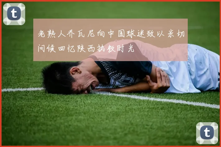老熟人乔瓦尼向中国球迷致以亲切问候回忆陕西执教时光